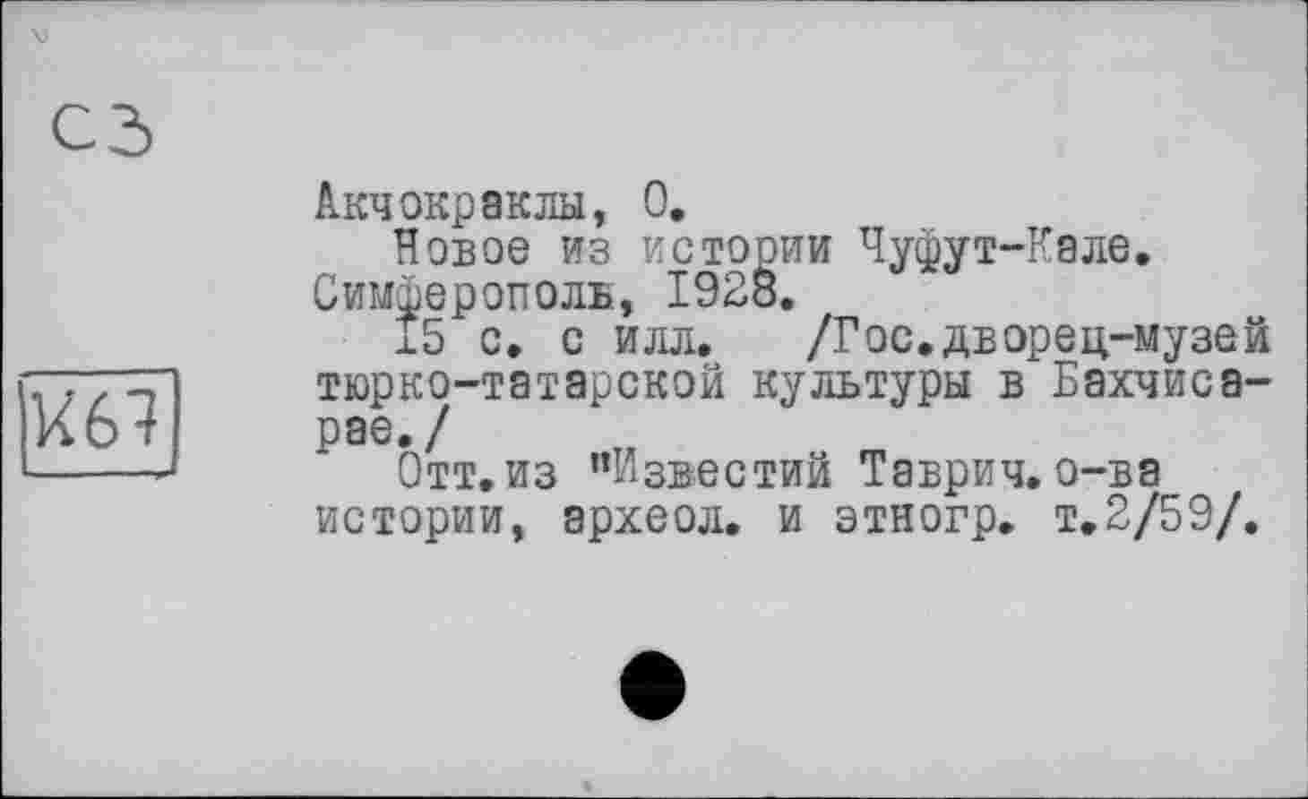 ﻿
Акчокраклы, О,
Новое из истории Чуфут-Кале. Симферополь, 1928.
х5 с. с илл. /Гос,дворец-музей тюрко-татарской культуры в Бахчисарае./
Отт.из "Известий Таврич. о-ва истории, археол. и этногр. т,2/59/.